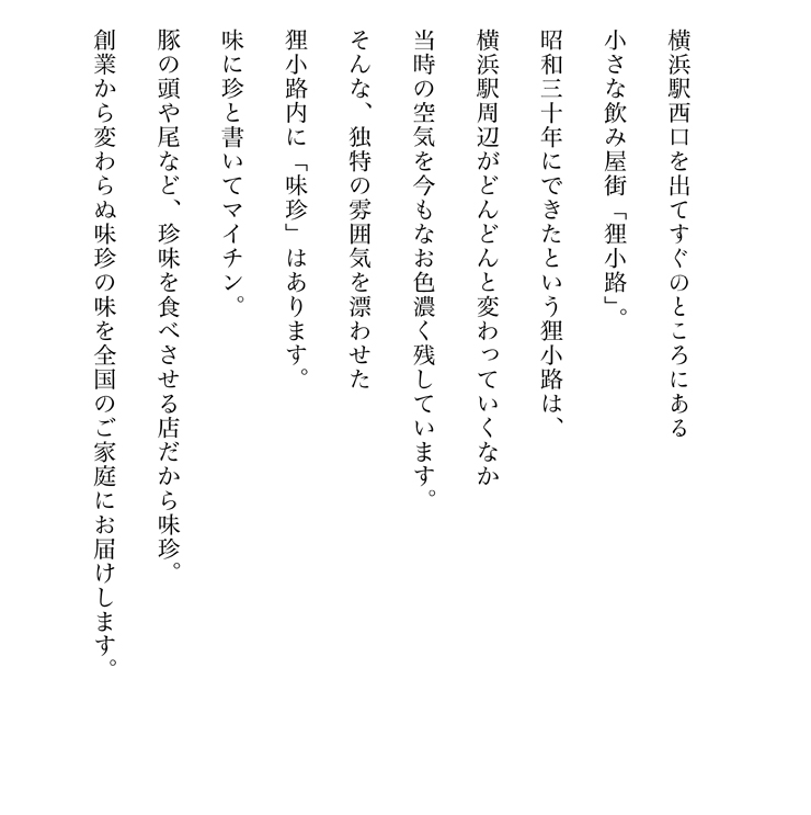 横浜駅西口を出てすぐのところにある小さな飲み屋街「狸小路」。昭和30年にできたという狸小路は、横浜駅周辺がどんどんと変わっていくなか、当時の空気を今もなお色濃く残しています。そんな、独特の雰囲気を漂わせた狸小路内に「味珍」はあります。 味に珍と書いてマイチン。豚の頭や尾など、珍味を食べさせる店だから味珍。 創業から変わらぬ味珍の味を全国のご家庭にお届けします。